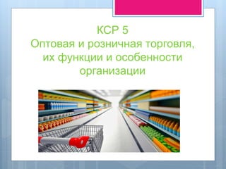 КСР 5
Оптовая и розничная торговля,
их функции и особенности
организации
 
