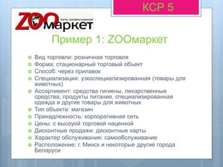 Пример 1: ZOOмаркет
КСР 5
 Вид торговли: розничная торговля
 Форма: стационарный торговый объект
 Способ: через прилавок
 Специализация: узкоспециализированная (товары для
животных)
 Ассортимент: средства гигиены, лекарственные
средства, продукты питания, специализированная
одежда и другие товары для животных
 Тип объекта: магазин
 Принадлежность: корпоративная сеть
 Цены: с высоуой торговой наценкой
 Дисконтные продажи: дисконтные карты
 Характер обслуживания: самообслуживание
 Расположение: г. Минск и некоторые другие города
Беларуси
 