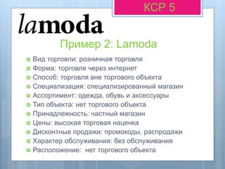 Пример 2: Lamoda
КСР 5
 Вид торговли: розничная торговля
 Форма: торговля через интернет
 Способ: торговля вне торгового объекта
 Специализация: специализированный магазин
 Ассортимент: одежда, обувь и аксессуары
 Тип объекта: нет торгового объекта
 Принадлежность: частный магазин
 Цены: высокая торговая наценка
 Дисконтные продажи: промокоды, распродажи
 Характер обслуживания: без обслуживания
 Расположение: нет торгового объекта
 