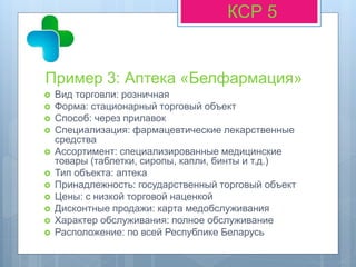 Пример 3: Аптека «Белфармация»
КСР 5
 Вид торговли: розничная
 Форма: стационарный торговый объект
 Способ: через прилавок
 Специализация: фармацевтические лекарственные
средства
 Ассортимент: специализированные медицинские
товары (таблетки, сиропы, капли, бинты и т.д.)
 Тип объекта: аптека
 Принадлежность: государственный торговый объект
 Цены: с низкой торговой наценкой
 Дисконтные продажи: карта медобслуживания
 Характер обслуживания: полное обслуживание
 Расположение: по всей Республике Беларусь
 