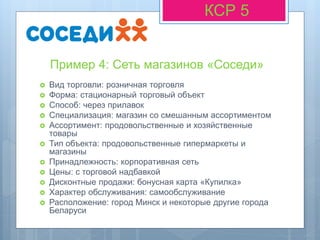 Пример 4: Сеть магазинов «Соседи»
КСР 5
 Вид торговли: розничная торговля
 Форма: стационарный торговый объект
 Способ: через прилавок
 Специализация: магазин со смешанным ассортиментом
 Ассортимент: продовольственные и хозяйственные
товары
 Тип объекта: продовольственные гипермаркеты и
магазины
 Принадлежность: корпоративная сеть
 Цены: с торговой надбавкой
 Дисконтные продажи: бонусная карта «Купилка»
 Характер обслуживания: самообслуживание
 Расположение: город Минск и некоторые другие города
Беларуси
 