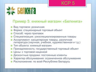 Пример 5: книжный магазин «Белкнига»
КСР 5
 Вид торговли: розничная
 Форма: стационарный торговый объект
 Способ: через прилавок
 Специализация: узкоспециализированные товары
 Ассортимент: канцелярские товары, различная
литература (научная, учебная, художественная и т.д.)
 Тип объекта: книжный магазин
 Принадлежность: государственный торговый объект
 Цены: с торговой наценкой
 Дисконтные продажи: постоянные клиенты
 Характер обслуживания: ограниченное обслуживание
 Расположение: по всей Республике Беларусь
 
