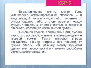 Вознаграждение агенту может быть
установлено комбинированным способом – в
виде твердой цены и в виде либо процентов от
суммы сделки, либо в виде разницы между
суммами сделок. В отчете желательно подробно
описывать составную часть каждой суммы.
Основной способ, применимый для любого
агентского договора, – выплата вознаграждения в
твердой сумме. Также стороны вправе
определить размер награды как процент от
суммы сделки, как разницу между суммами
сделки или воспользоваться иными способами
расчета вознаграждения.
КСР 5
 