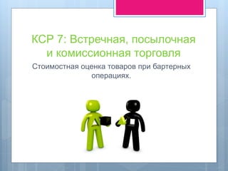 КСР 7: Встречная, посылочная
и комиссионная торговля
Стоимостная оценка товаров при бартерных
операциях.
 