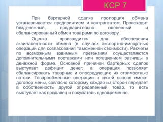 При бартерной сделке пропорция обмена
устанавливается предприятием и контрагентом. Происходит
безденежный, предварительно оцененный и
сбалансированный обмен товарами по договору.
Оценка производится для обеспечения
эквивалентности обмена (в случаях экспортно-импортных
операций для согласования таможенной стоимости). Расчеты
по возможным взаимным претензиям осуществляются
дополнительными поставками или погашением разницы в
денежной форме. Основной причиной бартерных сделок
выступает дефицит денег, а операция позволяет
сбалансировать товарные и опосредующие их стоимостные
потоки. Товарообменные операции в своей основе имеют
договор мены, согласно которому каждая из сторон передает
в собственность другой определенный товар, то есть
выступает как продавец и покупатель одновременно.
КСР 7
 