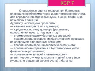 Стоимостная оценка товаров при бартерных
операциях необходима также и для таможенного учета,
для определения страховых сумм, оценки претензий,
начисления санкций.
Аудитору необходимо проверить:
— наличие контракта или договора;
— юридическую силу договора (реквизиты,
оформление, печать, подписи и т.д.);
— стоимостную оценку бартерных операций;
— правильность составления бухгалтерских проводок
по операциям с бартерным обменом;
— правильность ведения аналитического учета;
— правильность отражения в бухгалтерском учете
финансовых результатов;
— соответствие записей синтетического и
аналитического учета записям в главной книге (при
журнально-ордерной форме учета) и балансе.
КСР 7
 