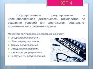 Государственное регулирование –
целенаправленная деятельность государства по
созданию условий для достижения социально-
экономического развития страны.
Механизм регулирования экономики включает:
 ресурсы регулирования,
 объекты регулирования,
 формы регулирования,
 методы регулирования,
 концепции регулирования,
 инструменты регулирования.
КСР 4
 