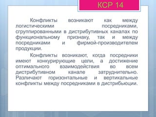 Конфликты возникают как между
логистическими посредниками,
сгруппированными в дистрибутивных каналах по
функциональному признаку, так и между
посредниками и фирмой-производителем
продукции.
Конфликты возникают, когда посредники
имеют конкурирующие цели, а достижение
оптимального взаимодействия во всем
дистрибутивном канале затруднительно.
Различают горизонтальные и вертикальные
конфликты между посредниками в дистрибьюции.
КСР 14
 