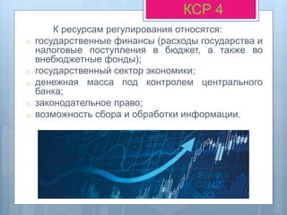 К ресурсам регулирования относятся:
o государственные финансы (расходы государства и
налоговые поступления в бюджет, а также во
внебюджетные фонды);
o государственный сектор экономики;
o денежная масса под контролем центрального
банка;
o законодательное право;
o возможность сбора и обработки информации.
КСР 4
 