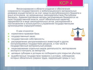 Финансирование в области создания и обеспечения
сохранности государственного и мобилизационного материальных
резервов осуществляется за счет средств республиканского бюджета и
иных источников, не запрещенных законодательством Республики
Беларусь. Административные методы регулирования базируются на
силе государственной власти, косят обязательный характер,
оформляются в виде законодательных актов, распоряжений и
постановлении и используются и управлении государственными
организациями (предприятиями).
К ним относятся:
 нормативно-правовая база;
 государственный заказ;
 государственная собственность;
 распределение централизованных инвестиций и других
контролируемых государством ресурсов, в том числе в
государственный материальный резерв;
 лицензирование отдельных видов деятельности, квотирование
экспорта и контроль за импортом;
 целевые субсидии и дотации из госбюджета для покрытия убытков;
 выработанные государством правила и условия, соблюдение
которых обязательно (охрана труда, окружающей среды и т.д.).
КСР 4
 