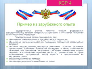 Пример из зарубежного опыта
Государственный резерв является особым федеральным
(общероссийским) запасом материальных ценностей и составляет имущество
казны Российской Федерации.
Государственный резерв предназначен для:
 обеспечения мобилизационных нужд Российской Федерации;
 обеспечения неотложных работ при ликвидации последствий чрезвычайных
ситуаций;
 оказания государственной поддержки различным отраслям экономики,
организациям, субъектам Российской Федерации в целях стабилизации
экономики при временных нарушениях снабжения важнейшими видами
сырьевых и топливно-энергетических ресурсов, продовольствия в случае
возникновения диспропорций между спросом и предложением на
внутреннем рынке;
 оказания гуманитарной помощи;
 оказания регулирующего воздействия на рынок.
КСР 4
 