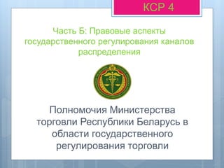 Часть Б: Правовые аспекты
государственного регулирования каналов
распределения
КСР 4
Полномочия Министерства
торговли Республики Беларусь в
области государственного
регулирования торговли
 