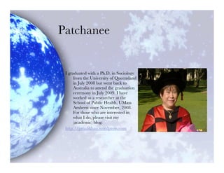 Patchanee


 I graduated with a Ph.D. in Sociology
      from the University of Queensland
      in July 2008 but went back to
      Australia to attend the graduation
      ceremony in July 2009. I have
      worked as a researcher at the
      School of Public Health, UMass
      Amherst since November, 2008.
      For those who are interested in
      what I do, please visit my
      (academic) blog:
 http://pmalikhao.wordpress.com
 