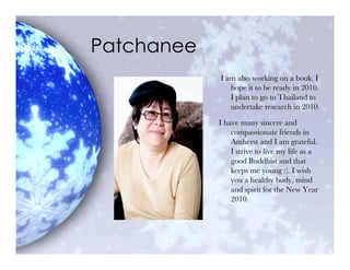 Patchanee
            I am also working on a book. I
               hope it to be ready in 2010.
               I plan to go to Thailand to
               undertake research in 2010.

            I have many sincere and
                compassionate friends in
                Amherst and I am grateful.
                I strive to live my life as a
                good Buddhist and that
                keeps me young :). I wish
                you a healthy body, mind
                and spirit for the New Year
                2010.
 