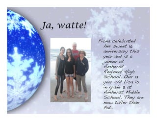 Ja, watte!
             Fiona celebrated
               her sweet 16
               anniversary this
               year and is a
               junior at
               Amherst
               Regional High
               School. Our 13
               year old Lisa is
               in grade 8 at
               Amherst Middle
               School. They are
               now taller than
               Pat.
 