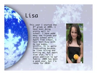 Lisa
 This year I started the
    8th grade at ARMS. I
    have been doing
    pretty well in
    school. I have made
    many new friends and
    enjoy school more.
    Apart from school, I
    have been busy with
    my new puppy,
    Griffin. It is quite
    frustrating because
    he likes biting and
    hurting me, but apart
    from that, he’s a
    great addition to our
    family. 2009 has been
    a good year, but I’m
    ready for 2010!
 