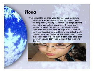 Fiona
  The highlights of this year for me were definitely
     going back to Australia to see my good friends,
     starting dance, having a German exchange student
     stay with us, making many new friends, and
     helping to teach German at the Middle School.
     With only one more year of High School left to
     go, I am focusing on excelling in my school work,
     keeping busy and happy at the same time. I hope
     that next year will be even better than this one!
     In other words: 2009 was a blast! Too bad it’s
     the last.
 