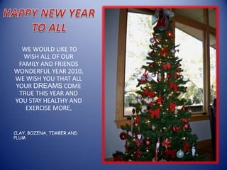 HAPPY NEW YEAR TO ALL  WE WOULD LIKE TO WISH ALL OF OUR FAMILY AND FRIENDS WONDERFUL YEAR 2010, WE WISH YOU THAT ALL YOUR DREAMS COME TRUE THIS YEAR AND YOU STAY HEALTHY AND EXERCISE MORE,  CLAY, BOZENA, TIMBER AND PLUM 