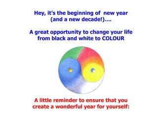 Hey, it’s the beginning of  new year (and a new decade!)….A great opportunity to change your life from black and white to COLOURA little reminder to ensure that you create a wonderful year for yourself: 
