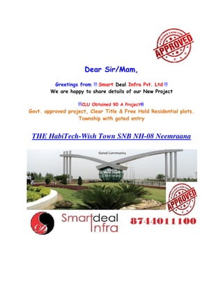 Dear Sir/Mam,
Greetings from !!! Smart Deal Infra Pvt. Ltd !!!
We are happy to share details of our New Project
!!!CLU Obtained 90 A Project!!!
Govt. approved project, Clear Title & Free Hold Residential plots.
Township with gated entry
THE HabiTech-Wish Town SNB NH-08 Neemraana
 