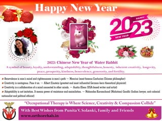 With BestWishes from PunitaV. Solanki, Family and Friends
www.orthorehab.in
Happy New Year
2023: Chinese New Year of Water Rabbit
A symbol of beauty, loyalty, understanding, adaptability, thoughtfulness, honesty, inherent creativity, longevity,
peace, prosperity, kindness, benevolence, generosity, and fertility.
Benevolence is man’s mind and righteousness is man’s path ~ Mencius (most famous Confucian Chinese philosopher)
Creativity is contagious. Pass it on. ~ Albert Einstein (greatest and most influential German-born theoretical physicist)
Creativity is a collaboration of a mind connected to other minds. ~ Austin Kleon (USA-based writer and artist)
Adaptability is not imitation. It means power of resistance and assimilation. ~ Mohandas Karamchand (Mahatma) Gandhi (Indian lawyer, anti-colonial
nationalist and political ethicist)
 