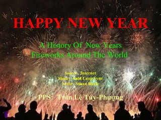 HAPPY NEW YEAR Source:   Internet Music:  Auld Lang Syne Artist:   Susan Boyle PPS:  Trần Lê Túy-Phượng A History Of  New Years Fireworks Around The World  