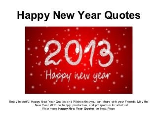 Happy New Year Quotes




Enjoy beautiful Happy New Year Quotes and Wishes that you can share with your Friends. May the
                  New Year 2013 be happy, productive, and prosperous for all of us!
                      View more Happy New Year Quotes on Next Page
 
