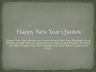 Happy New Year Quotes are Inspirational New Year Messages from
famous people that can motivate your family and friends. So check
out these Happy New Year Sayings and send them to your dear
ones.

 