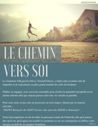 LE CHEMIN
VERS SOILe fondateur d'HappyNextDoor, Farzad Felezzi, a initié cette aventure afin de
répandre et de transmettre au plus grand nombre les clefs du bonheur.
Fidèles et engagés, nous œuvrons ensemble pour révéler le potentiel inexploité et les
talents enfouis afin que chacun puisse créer une vie sereine et paisible.
Pour cela, nous avons crée un processus en trois étapes, illustré par la citation
suivante:
"HAPPY Being for the NEXT Society who open the DOOR to Humanity".
Notre but impérieux est de réveiller la puissance innée de l'individu afin qu'il puisse
être qu'il est, qu'il agisse en société et construise sa vie en conséquence et diffuse cette
énergie au delà de ses propres frontières.
ASSOCIATION
PAGE 3
 