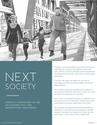 NEXT
SOCIETY
Concilier sa vie professionnelle et personnelle reste un enjeu
indéniable pour la majorité de la population. Selon TNS
Sofres, 99% des personnes interrogées jugent essentiel d'avoir
un équilibre entre leur travail,  leurs activités et leurs relations
personnelles.
C'est dans cette optique, de modeler pas à pas une vie
harmonieuse et sereine, qu'intervient l'étape 2 du processus
HappyNextDoor.
Nous souhaitons que chaque personne puisse exploiter son
plein potentiel fraîchement révélé (étape 1), agir avec et créer
des relations en adéquation avec ses valeurs. 
Pour ce faire, il est essentiel de prendre en considération tous
les aspects de sa vie et de déterminer comment nous pouvons
nous exprimer tel que nous sommes dans chacun d'eux.
De cette façon, notre quotidien devient fluide, équilibré, et
enrichissant. La personne se sent à sa juste place, confiante,
épanouie, consciente de ses facultés et de l'impact que cela
génère dans sa vie en société et dans sa sphère privée.
N O M A D I C | 2 4
H A P P Y N E X T D O O R P A G E 7
CREER ET ORGANISER SA VIE
EN ACCORD AVEC SES
ASPIRATIONS PROFONDES
P R O C E S S U S
 