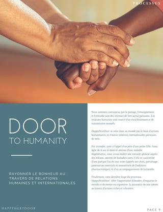 DOORTO HUMANITY
RAYONNER LE BONHEUR AU
TRAVERS DE RELATIONS
HUMAINES ET INTERNATIONALES
Nous sommes convaincus que le partage, l'enseignement
et l'entraide sont des vecteurs de lien social puissants. Les
relations humaines sont source d'un enrichissement et de
transmission mutuels.
HappyNextDoor se relie donc au monde par le biais d'actions
humanitaires, et d'autres relations internationales porteuses
de sens.
 
Par exemple, suite à l'appel d'un père d'une petite fille, Sana,
âgée de 4 ans et demi et atteinte d'une maladie
dégénérative, nous avons établit une entraide globale auprès
des enfants  atteints de maladies rares. Cela se caractérise
d'une part par l'accès aux soins (appels aux dons, parrainage,
partenariats matériels et immatériels de l'industrie
pharmaceutique), et d'un accompagnements de la famille.
Finalement, cette dernière étape du processus
HappyNextDoor  offre l'opportunité d'étendre, d'impacter le
monde et de mettre en expansion  la puissance de nos talents
au travers d'actions riches et vibrantes.
N O M A D I C | 2 4
H A P P Y N E X T D O O R
P A G E 9
P R O C E S S U S
 