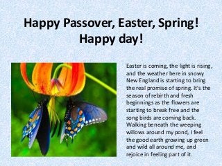 Happy Passover, Easter, Spring!
Happy day!
Easter is coming, the light is rising,
and the weather here in snowy
New England is starting to bring
the real promise of spring. It’s the
season of rebirth and fresh
beginnings as the flowers are
starting to break free and the
song birds are coming back.
Walking beneath the weeping
willows around my pond, I feel
the good earth growing up green
and wild all around me, and
rejoice in feeling part of it.
 