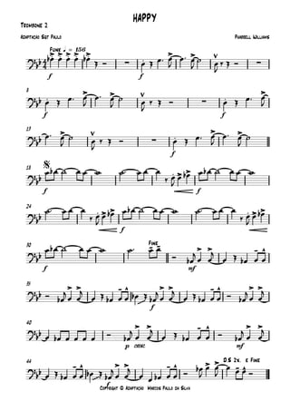 Copyright © Adaptação Marcos Paulo da Silva
Trombone 2
f f
Funk q = 156
f f
8
f
13
f f
18
f
24
f mf
30
f
35
p cresc. mf
40
f
44
4
4
?
bb
.> .> .> .> .>
∑ .
> >
∑
HAPPY
Pharrell WilliamsAdaptação Sgt Paulo
?
bb .
> >
∑ .
>
?
bb
>
∑ .
> >
?
bb . > >
$
?
bb . > > . > >
?bb
- - > > - ^
Fine
?bb
> > - ^
~~
> > - ^ > >
?bb
> > - ^ > >
?
bb
- ^
~~
> > - ^ > > - ^
D.S 2x. e Fine
œb œ œ œ œb
Œ Ó œ Œ œ™ œ
J
œ™ œ
J
˙ œ
J
‰ Œ Ó
œ Œ œ™ œ
J
œ™ œ
J
˙ œ
J
‰ Œ Ó œ Œ œ™ œ
J
œ™ œ
J
˙ œ
J
‰ Œ Ó œ Œ œ™ œ
J
œ™ œ
J
˙
œ œb ˙ œ œ w ˙™ œ œ œ
‰ œ
J
œ œb œ œb ˙ œ œ w
˙™ œ œ œ
‰ œ
J
œ œb œ œb ˙ œ œ w ˙™ œ œ œ
‰ œ
J
œ œb
œ œb ˙ œ œ w ˙™ œ œ
Ó œb
j œ œ
j
œ Œ œb œ œ
Ó œb
jœ œ
j
œ Œ œb œ œ œb Œ œb
jœ œ
j
œ Œ œb œ œ Ó œb
jœ œ
j
œ œb œ œ œ œ Ó œb
j œ œ
j
œ Œ œb œ œ Ó œb
j œ œ
j
œ Œ œb œ œ œb Œ œb
j
œ œ
j
œ œ œb œ œ Ó
œb
J
œ œ
J
œ œ œ Ó
 