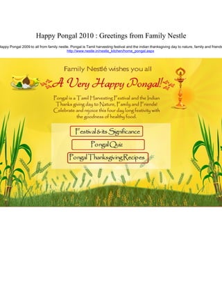 Happy Pongal 2010 : Greetings from Family Nestle
Happy Pongal 2009 to all from family nestle. Pongal is Tamil harvesting festival and the indian thanksgiving day to nature, family and friends
                                          http://www.nestle.in/nestle_kitchen/home_pongal.aspx
 