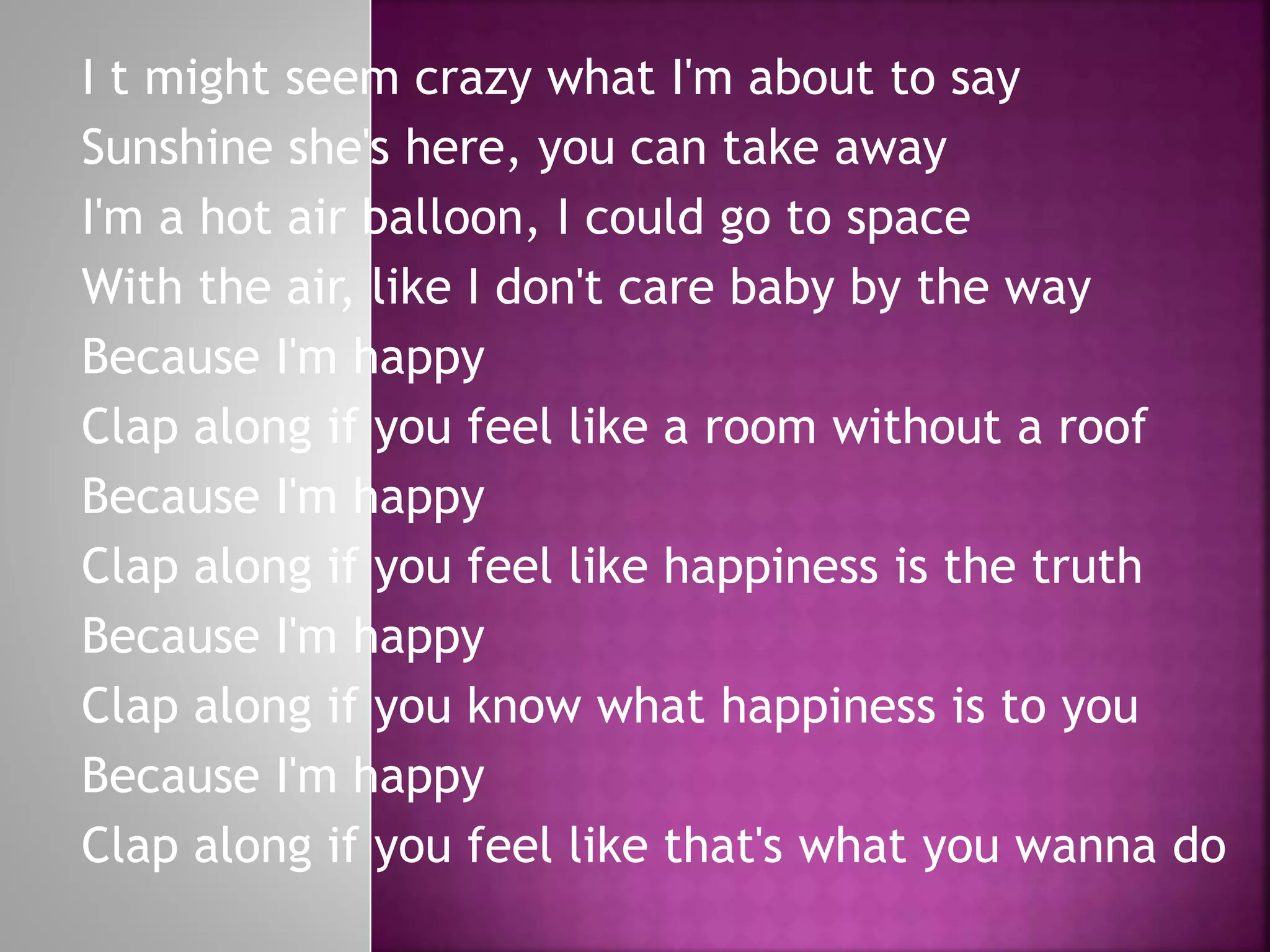 I t might seem crazy what I'm about to say
Sunshine she's here, you can take away
I'm a hot air balloon, I could go to space
With the air, like I don't care baby by the way
Because I'm happy
Clap along if you feel like a room without a roof
Because I'm happy
Clap along if you feel like happiness is the truth
Because I'm happy
Clap along if you know what happiness is to you
Because I'm happy
Clap along if you feel like that's what you wanna do
 