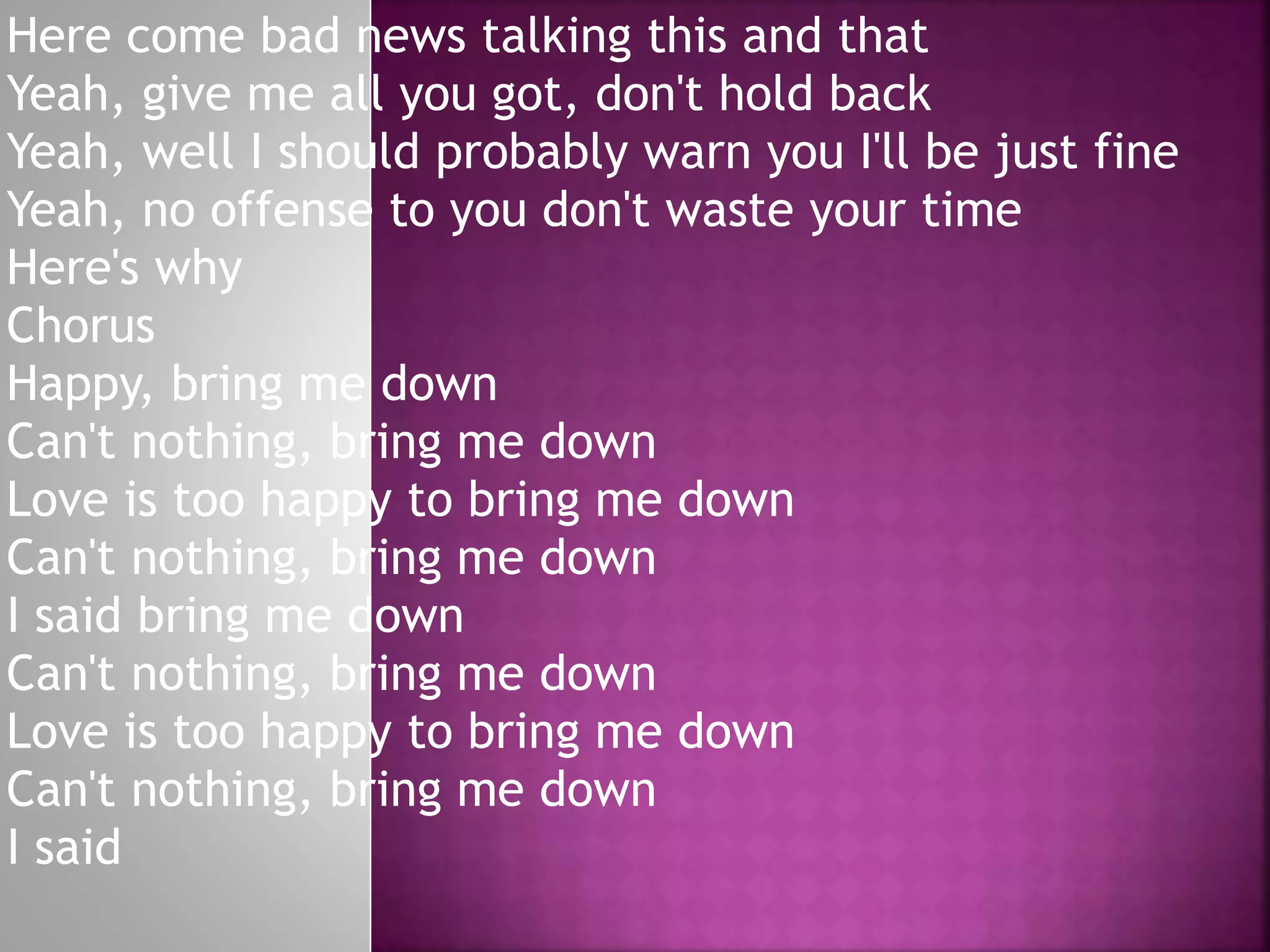 Here come bad news talking this and that
Yeah, give me all you got, don't hold back
Yeah, well I should probably warn you I'll be just fine
Yeah, no offense to you don't waste your time
Here's why
Chorus
Happy, bring me down
Can't nothing, bring me down
Love is too happy to bring me down
Can't nothing, bring me down
I said bring me down
Can't nothing, bring me down
Love is too happy to bring me down
Can't nothing, bring me down
I said
 