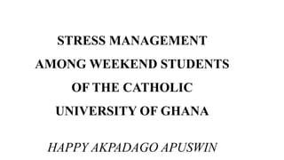 STRESS MANAGEMENT
AMONG WEEKEND STUDENTS
OF THE CATHOLIC
UNIVERSITY OF GHANA
HAPPY AKPADAGO APUSWIN
 