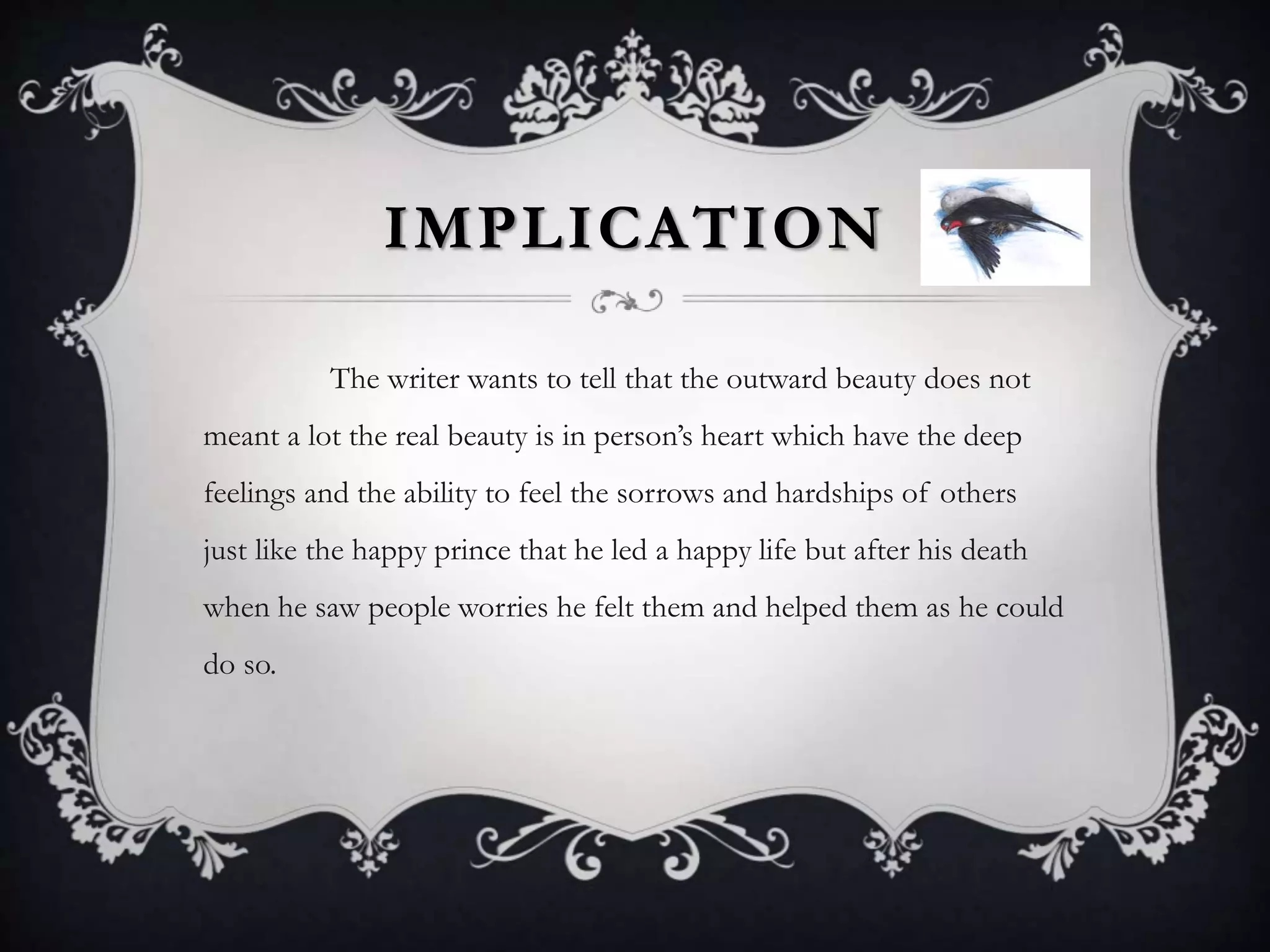 IMPLICATION
The writer wants to tell that the outward beauty does not
meant a lot the real beauty is in person’s heart which have the deep
feelings and the ability to feel the sorrows and hardships of others
just like the happy prince that he led a happy life but after his death
when he saw people worries he felt them and helped them as he could
do so.
 