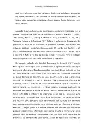 Capítulo 2 | Enquadramento teórico
| 7
onde se pode fumar e que coloca mensagens de alerta nas embalagens, a educação
dos jovens conducente a uma mudança de atitude e mentalidade em relação ao
tabaco, várias campanhas antitabágicas disseminadas ao longo do tempo, entre
outras medidas.
A adoção de comportamentos de prevenção está diretamente relacionada com o
grau de conhecimento e de escolaridade do indivíduo (Hawkins, Berkowitz, & Peipins,
2010; Keeney, McKenna, Fleming, & McIlfatrick, 2010; Niederdeppe & Levy, 2007;
Sociedade Portuguesa de Oncologia, 2011). De facto, o conhecimento de estratégias de
prevenção e a noção de que os cancros são preveníveis aumenta a probabilidade dos
indivíduos adotarem comportamentos adequados. De acordo com Hawkins et al.
(2010), os indivíduos que indicavam como comportamentos protetores contra o cancro
o consumo de frutas e vegetais, a prática de exercício regular, não fumar e participar
em rastreios de cancro tinham maior probabilidade de os praticar.
Um inquérito realizado pela Sociedade Portuguesa de Oncologia (2011) permite
fazer algumas considerações sobre o conhecimento e algumas atitudes da população
portuguesa sobre cancro. Quando era pedido a cada inquirido que indicasse um tipo
de cancro, a maioria (>70%) indicou o cancro da mama. Esta notoriedade espontânea
do cancro da mama em detrimento de todos os outros (note-se que o cancro mais
incidente em Portugal é o cancro colorretal) está provavelmente associada às
sucessivas campanhas efetuadas em território nacional com o objetivo de estimular o
rastreio nacional por mamografia e a várias iniciativas realizadas anualmente na
sociedade (por exemplo, a “corrida da mulher” realizada anualmente em Lisboa e no
Porto). Este dado é indicativo da importância desse tipo de campanhas para
consciencializar a população para a importância da prevenção e do rastreio. A maioria
dos inquiridos (70%) considerou estar razoavelmente, bem ou muito bem informado
sobre doenças oncológicas, tendo como principais fontes de informação a televisão,
familiares e amigos, jornais e a internet. Contudo, dos inquiridos que declararam
pesquisar proactivamente informações sobre cancro (41,1%), a internet surge como
principal meio de referência, assumindo-se como um meio muito importante de
transmissão de conhecimento sobre cancro. Apesar de metade dos inquiridos ter
 