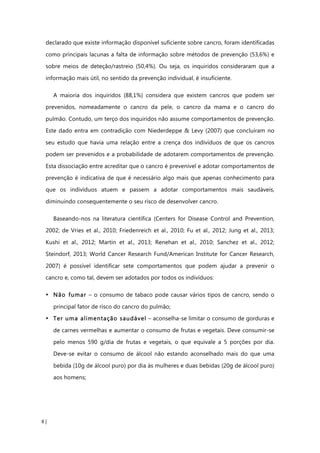 8 |
declarado que existe informação disponível suficiente sobre cancro, foram identificadas
como principais lacunas a falta de informação sobre métodos de prevenção (53,6%) e
sobre meios de deteção/rastreio (50,4%). Ou seja, os inquiridos consideraram que a
informação mais útil, no sentido da prevenção individual, é insuficiente.
A maioria dos inquiridos (88,1%) considera que existem cancros que podem ser
prevenidos, nomeadamente o cancro da pele, o cancro da mama e o cancro do
pulmão. Contudo, um terço dos inquiridos não assume comportamentos de prevenção.
Este dado entra em contradição com Niederdeppe & Levy (2007) que concluíram no
seu estudo que havia uma relação entre a crença dos indivíduos de que os cancros
podem ser prevenidos e a probabilidade de adotarem comportamentos de prevenção.
Esta dissociação entre acreditar que o cancro é prevenível e adotar comportamentos de
prevenção é indicativa de que é necessário algo mais que apenas conhecimento para
que os indivíduos atuem e passem a adotar comportamentos mais saudáveis,
diminuindo consequentemente o seu risco de desenvolver cancro.
Baseando-nos na literatura científica (Centers for Disease Control and Prevention,
2002; de Vries et al., 2010; Friedenreich et al., 2010; Fu et al., 2012; Jung et al., 2013;
Kushi et al., 2012; Martin et al., 2013; Renehan et al., 2010; Sanchez et al., 2012;
Steindorf, 2013; World Cancer Research Fund/American Institute for Cancer Research,
2007) é possível identificar sete comportamentos que podem ajudar a prevenir o
cancro e, como tal, devem ser adotados por todos os indivíduos:
• Não fumar – o consumo de tabaco pode causar vários tipos de cancro, sendo o
principal fator de risco do cancro do pulmão;
• Ter uma alimentação saudável – aconselha-se limitar o consumo de gorduras e
de carnes vermelhas e aumentar o consumo de frutas e vegetais. Deve consumir-se
pelo menos 590 g/dia de frutas e vegetais, o que equivale a 5 porções por dia.
Deve-se evitar o consumo de álcool não estando aconselhado mais do que uma
bebida (10g de álcool puro) por dia às mulheres e duas bebidas (20g de álcool puro)
aos homens;
 