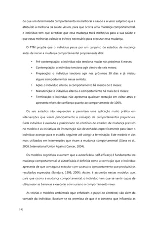 14 |
de que um determinado comportamento irá melhorar a saúde e o valor subjetivo que é
atribuído à melhoria da saúde. Assim, para que ocorra uma mudança comportamental,
o indivíduo tem que acreditar que essa mudança trará melhorias para a sua saúde e
que essas melhorias valerão o esforço necessário para executar essa mudança.
O TTM propõe que o indivíduo passa por um conjunto de estadios de mudança
antes de iniciar a mudança comportamental propriamente dita:
• Pré-contemplação: o indivíduo não tenciona mudar nos próximos 6 meses;
• Contemplação: o indivíduo tenciona agir dentro de seis meses;
• Preparação: o indivíduo tenciona agir nos próximos 30 dias e já iniciou
alguns comportamentos nesse sentido;
• Ação: o indivíduo alterou o comportamento há menos de 6 meses;
• Manutenção: o indivíduo alterou o comportamento há mais de 6 meses;
• Terminação: o indivíduo não apresenta qualquer tentação em voltar atrás e
apresenta níveis de confiança quanto ao comportamento de 100%.
Os seis estadios são sequenciais e permitem uma aplicação muito prática em
intervenções que visam principalmente a cessação de comportamentos prejudiciais.
Cada indivíduo é avaliado e posicionado no contínuo de estadios de mudança previsto
no modelo e as iniciativas da intervenção são desenhadas especificamente para fazer o
indivíduo avançar para o estadio seguinte até atingir a terminação. Este modelo é dos
mais utilizados em intervenções que visam a mudança comportamental (Glanz et al.,
2008; International Union Against Cancer, 2004).
Os modelos cognitivos assumem que a autoeficácia (self-efficacy) é fundamental na
mudança comportamental. A autoeficácia é definida como a convicção que o indivíduo
apresenta de que conseguirá executar com sucesso o comportamento que produzirá os
resultados esperados (Bandura, 1999, 2004). Assim, é assumido nestes modelos que,
para que ocorra a mudança comportamental, o indivíduo tem que se sentir capaz de
ultrapassar as barreiras e executar com sucesso o comportamento novo.
As teorias e modelos ambientais (que enfatizam o papel do contexto) vão além da
vontade do indivíduo. Baseiam-se na premissa de que é o contexto que influencia as
 
