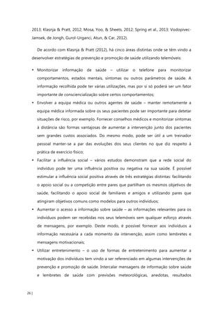 26 |
2013; Klasnja & Pratt, 2012; Mosa, Yoo, & Sheets, 2012; Spring et al., 2013; Vodopivec-
Jamsek, de Jongh, Gurol-Urganci, Atun, & Car, 2012).
De acordo com Klasnja & Pratt (2012), há cinco áreas distintas onde se têm vindo a
desenvolver estratégias de prevenção e promoção de saúde utilizando telemóveis:
• Monitorizar informação de saúde – utilizar o telefone para monitorizar
comportamentos, estados mentais, sintomas ou outros parâmetros de saúde. A
informação recolhida pode ter várias utilizações, mas por si só poderá ser um fator
importante de consciencialização sobre certos comportamentos;
• Envolver a equipa médica ou outros agentes de saúde – manter remotamente a
equipa médica informada sobre os seus pacientes pode ser importante para detetar
situações de risco, por exemplo. Fornecer conselhos médicos e monitorizar sintomas
à distância são formas vantajosas de aumentar a intervenção junto dos pacientes
sem grandes custos associados. Do mesmo modo, pode ser útil a um treinador
pessoal manter-se a par das evoluções dos seus clientes no que diz respeito à
prática de exercício físico;
• Facilitar a influência social – vários estudos demonstram que a rede social do
indivíduo pode ter uma influência positiva ou negativa na sua saúde. É possível
estimular a influência social positiva através de três estratégias distintas: facilitando
o apoio social ou a competição entre pares que partilham os mesmos objetivos de
saúde, facilitando o apoio social de familiares e amigos e utilizando pares que
atingiram objetivos comuns como modelos para outros indivíduos;
• Aumentar o acesso a informação sobre saúde – as informações relevantes para os
indivíduos podem ser recebidas nos seus telemóveis sem qualquer esforço através
de mensagens, por exemplo. Deste modo, é possível fornecer aos indivíduos a
informação necessária a cada momento da intervenção, assim como lembretes e
mensagens motivacionais;
• Utilizar entretenimento – o uso de formas de entretenimento para aumentar a
motivação dos indivíduos tem vindo a ser referenciado em algumas intervenções de
prevenção e promoção de saúde. Intercalar mensagens de informação sobre saúde
e lembretes de saúde com previsões meteorológicas, anedotas, resultados
 