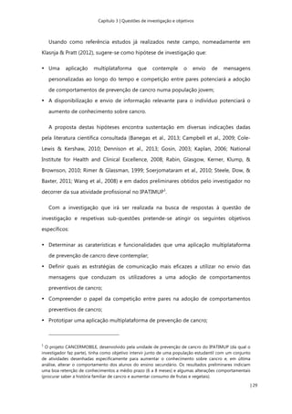 Capítulo 3 | Questões de investigação e objetivos
| 29
Usando como referência estudos já realizados neste campo, nomeadamente em
Klasnja & Pratt (2012), sugere-se como hipótese de investigação que:
• Uma aplicação multiplataforma que contemple o envio de mensagens
personalizadas ao longo do tempo e competição entre pares potenciará a adoção
de comportamentos de prevenção de cancro numa população jovem;
• A disponibilização e envio de informação relevante para o indivíduo potenciará o
aumento de conhecimento sobre cancro.
A proposta destas hipóteses encontra sustentação em diversas indicações dadas
pela literatura científica consultada (Banegas et al., 2013; Campbell et al., 2009; Cole-
Lewis & Kershaw, 2010; Dennison et al., 2013; Gosin, 2003; Kaplan, 2006; National
Institute for Health and Clinical Excellence, 2008; Rabin, Glasgow, Kerner, Klump, &
Brownson, 2010; Rimer & Glassman, 1999; Soerjomataram et al., 2010; Steele, Dow, &
Baxter, 2011; Wang et al., 2008) e em dados preliminares obtidos pelo investigador no
decorrer da sua atividade profissional no IPATIMUP1
.
Com a investigação que irá ser realizada na busca de respostas à questão de
investigação e respetivas sub-questões pretende-se atingir os seguintes objetivos
específicos:
• Determinar as caraterísticas e funcionalidades que uma aplicação multiplataforma
de prevenção de cancro deve contemplar;
• Definir quais as estratégias de comunicação mais eficazes a utilizar no envio das
mensagens que conduzam os utilizadores a uma adoção de comportamentos
preventivos de cancro;
• Compreender o papel da competição entre pares na adoção de comportamentos
preventivos de cancro;
• Prototipar uma aplicação multiplataforma de prevenção de cancro;
1
O projeto CANCERMOBILE, desenvolvido pela unidade de prevenção de cancro do IPATIMUP (da qual o
investigador faz parte), tinha como objetivo intervir junto de uma população estudantil com um conjunto
de atividades desenhadas especificamente para aumentar o conhecimento sobre cancro e, em última
análise, alterar o comportamento dos alunos do ensino secundário. Os resultados preliminares indiciam
uma boa retenção de conhecimentos a médio prazo (6 a 8 meses) e algumas alterações comportamentais
(procurar saber a história familiar de cancro e aumentar consumo de frutas e vegetais).
 