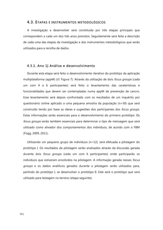 34 |
4.3. ETAPAS E INSTRUMENTOS METODOLÓGICOS
A investigação a desenvolver será constituída por três etapas principais que
correspondem a cada um dos três anos previstos. Seguidamente será feita a descrição
de cada uma das etapas da investigação e dos instrumentos metodológicos que serão
utilizados para a recolha de dados.
4.3.1. Ano 1| Análise e desenvolvimento
Durante esta etapa será feito o desenvolvimento iterativo do protótipo da aplicação
multiplataforma (appM) (cf. Figura 7). Através da utilização de dois focus groups (cada
um com 4 a 6 participantes) será feito o levantamento das caraterísticas e
funcionalidades que devem ser contempladas numa appM de prevenção de cancro.
Esse levantamento será depois confrontado com os resultados de um inquérito por
questionário online aplicado a uma pequena amostra da população (n=30) que será
construído tendo por base as ideias e sugestões dos participantes dos focus groups.
Estas informações serão essenciais para o desenvolvimento do primeiro protótipo. Os
focus groups serão também essenciais para determinar o tipo de mensagem que será
utilizado como ativador dos comportamentos dos indivíduos, de acordo com o FBM
(Fogg, 2009, 2011).
Utilizando um pequeno grupo de indivíduos (n=12), será efetuada a pilotagem do
protótipo I. Os resultados da pilotagem serão analisados através da discussão gerada
durante dois focus groups (cada um com 6 participantes) onde participarão os
indivíduos que estiveram envolvidos na pilotagem. A informação gerada nesses focus
groups e os dados analíticos gerados durante a pilotagem serão utilizados para,
partindo do protótipo I, se desenvolver o protótipo II. Este será o protótipo que será
utilizado para testagem no terreno (etapa seguinte).
 