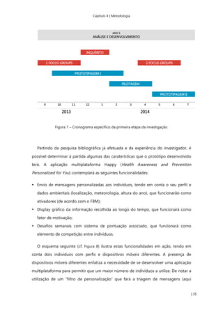Capítulo 4 | Metodologia
| 35
Figura 7 – Cronograma específico da primeira etapa da investigação.
Partindo da pesquisa bibliográfica já efetuada e da experiência do investigador, é
possível determinar à partida algumas das caraterísticas que o protótipo desenvolvido
terá. A aplicação multiplataforma Happy (Health Awareness and Prevention
Personalized for You) contemplará as seguintes funcionalidades:
• Envio de mensagens personalizadas aos indivíduos, tendo em conta o seu perfil e
dados ambientais (localização, meteorologia, altura do ano), que funcionarão como
ativadores (de acordo com o FBM);
• Display gráfico da informação recolhida ao longo do tempo, que funcionará como
fator de motivação;
• Desafios semanais com sistema de pontuação associado, que funcionará como
elemento de competição entre indivíduos.
O esquema seguinte (cf. Figura 8) ilustra estas funcionalidades em ação, tendo em
conta dois indivíduos com perfis e dispositivos móveis diferentes. A presença de
dispositivos móveis diferentes enfatiza a necessidade de se desenvolver uma aplicação
multiplataforma para permitir que um maior número de indivíduos a utilize. De notar a
utilização de um “filtro de personalização” que fará a triagem de mensagens (aqui
 