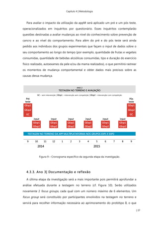 Capítulo 4 | Metodologia
| 37
Para avaliar o impacto da utilização da appM será aplicado um pré e um pós teste,
operacionalizados em inquéritos por questionário. Esses inquéritos contemplarão
questões destinadas a avaliar mudanças ao nível do conhecimento sobre prevenção de
cancro e ao nível do comportamento. Para além do pré e do pós teste será ainda
pedido aos indivíduos dos grupos experimentais que façam o input de dados sobre o
seu comportamento ao longo do tempo (por exemplo, quantidade de frutas e vegetais
consumidas, quantidade de bebidas alcoólicas consumidas, tipo e duração do exercício
físico realizado, autoexames da pele e/ou da mama realizados), o que permitirá rastrear
os momentos de mudança comportamental e obter dados mais precisos sobre as
causas dessa mudança.
Figura 9 – Cronograma específico da segunda etapa da investigação.
4.3.3. Ano 3| Documentação e reflexão
A última etapa da investigação será a mais importante pois permitirá aprofundar a
análise efetuada durante a testagem no terreno (cf. Figura 10). Serão utilizados
novamente 2 focus groups, cada qual com um número máximo de 6 elementos. Um
focus group será constituído por participantes envolvidos na testagem no terreno e
servirá para recolher informação necessária ao aprimoramento do protótipo II, o que
 