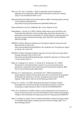 Referências Bibliográficas
| 47
Mosa, A. S. M., Yoo, I., & Sheets, L. (2012). A systematic review of healthcare
applications for smartphones. BMC medical informatics and decision making,
12(1), 67. doi:10.1186/1472-6947-12-67
National Institute for Health and Clinical Excellence. (2008). Promoting physical activity
in the workplace. Retrieved from
http://www.nice.org.uk/nicemedia/live/11981/40672/40672.pdf
Nature Milestones in Cancer. (2006).Nat. Rev. Cancer, 6(April), S7–S23.
Niederdeppe, J., & Levy, A. G. (2007). Fatalistic beliefs about cancer prevention and
three prevention behaviors. Cancer epidemiology, biomarkers & prevention!: a
publication of the American Association for Cancer Research, cosponsored by the
American Society of Preventive Oncology, 16(5), 998–1003. doi:10.1158/1055-
9965.EPI-06-0608
PORDATA. (2012a). Óbitos de residentes em Portugal por algumas causas de morte.
Retrieved May 18, 2013, from
http://www.pordata.pt/Portugal/Obitos+de+residentes+em+Portugal+por+algum
as+causas+de+morte-156
PORDATA. (2012b). População residente segundo os Censos: total e por grupo etário -
Portugal. Retrieved June 10, 2013, from
http://www.pordata.pt/Portugal/Populacao+residente+segundo+os+Censos+total
+e+por+grupo+etario-2
Rabin, B. a, Glasgow, R. E., Kerner, J. F., Klump, M. P., & Brownson, R. C. (2010).
Dissemination and implementation research on community-based cancer
prevention: a systematic review. American journal of preventive medicine, 38(4),
443–56. doi:10.1016/j.amepre.2009.12.035
Renehan, A. G., Soerjomataram, I., & Leitzmann, M. F. (2010). Interpreting the
epidemiological evidence linking obesity and cancer: A framework for population-
attributable risk estimations in Europe. European journal of cancer (Oxford,
England!: 1990), 46(14), 2581–92. doi:10.1016/j.ejca.2010.07.052
Richey, R. C., & Klein, J. D. (2005). Developmental research methods: Creating
knowledge from instructional design and development practice. Journal of
Computing in Higher Education, 16(2), 23–38. doi:10.1007/BF02961473
Rimer, B. K., & Glassman, B. (1999). Is there a use for tailored print communications in
cancer risk communication? Journal of the National Cancer Institute. Monographs,
7338(25), 140–8. Retrieved from http://www.ncbi.nlm.nih.gov/pubmed/10854470
Saika, K., & Machii, R. (2012). Cancer mortality attributable to tobacco by region based
on the WHO Global Report. Japanese journal of clinical oncology, 42(8), 771–2.
doi:10.1093/jjco/hys117
 