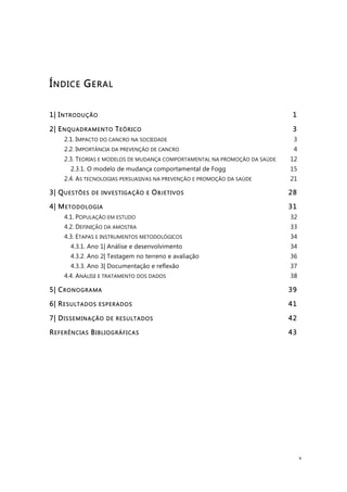 v
ÍNDICE GERAL
1| INTRODUÇÃO 1!
2| ENQUADRAMENTO TEÓRICO 3!
2.1. IMPACTO DO CANCRO NA SOCIEDADE 3!
2.2. IMPORTÂNCIA DA PREVENÇÃO DE CANCRO 4!
2.3. TEORIAS E MODELOS DE MUDANÇA COMPORTAMENTAL NA PROMOÇÃO DA SAÚDE 12!
2.3.1. O modelo de mudança comportamental de Fogg 15!
2.4. AS TECNOLOGIAS PERSUASIVAS NA PREVENÇÃO E PROMOÇÃO DA SAÚDE 21!
3| QUESTÕES DE INVESTIGAÇÃO E OBJETIVOS 28!
4| METODOLOGIA 31!
4.1. POPULAÇÃO EM ESTUDO 32!
4.2. DEFINIÇÃO DA AMOSTRA 33!
4.3. ETAPAS E INSTRUMENTOS METODOLÓGICOS 34!
4.3.1. Ano 1| Análise e desenvolvimento 34!
4.3.2. Ano 2| Testagem no terreno e avaliação 36!
4.3.3. Ano 3| Documentação e reflexão 37!
4.4. ANÁLISE E TRATAMENTO DOS DADOS 38!
5| CRONOGRAMA 39!
6| RESULTADOS ESPERADOS 41!
7| DISSEMINAÇÃO DE RESULTADOS 42!
REFERÊNCIAS BIBLIOGRÁFICAS 43!
 