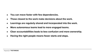 Prepared for THE PANDAS
★ You can move faster with few dependencies.
★ Those closest to the work make decisions about the work.
★ Learnings are regularly shared and incorporated into the work.
★ More autonomous teams lead to more engaged teams.
★ Clear accountabilities leads to less confusion and more ownership.
★ Having the right people means fewer starts and stops.
 