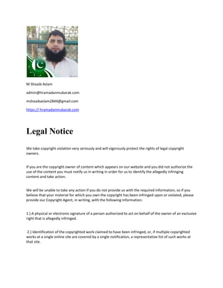 M Shoaib Aslam
admin@hramadanmubarak.com
mshoaibaslam2844@gmail.com
https:// hramadanmubarak.com
Legal Notice
We take copyright violation very seriously and will vigorously protect the rights of legal copyright
owners.
If you are the copyright owner of content which appears on our website and you did not authorize the
use of the content you must notify us in writing in order for us to identify the allegedly infringing
content and take action.
We will be unable to take any action if you do not provide us with the required information, so if you
believe that your material for which you own the copyright has been infringed upon or violated, please
provide our Copyright Agent, in writing, with the following information:
1.) A physical or electronic signature of a person authorized to act on behalf of the owner of an exclusive
right that is allegedly infringed.
2.) Identification of the copyrighted work claimed to have been infringed, or, if multiple copyrighted
works at a single online site are covered by a single notification, a representative list of such works at
that site.
 